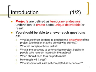 Introduction                                     (1/2)
   Projects are defined as temporary endeavors
    undertaken to create some unique deliverable or
    result.
   You should be able to answer such questions
    as:
       What tasks must be done to produce the deliverable of the
        project (the reason that the project was started)?
       Who will complete these tasks?
       What’s the best way to communicate project details to
        people who have an interest in the project?
       When should each task be performed?
       How much will it cost?
       What if some tasks are not completed as scheduled?
                                                                4
 