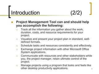 Introduction                                     (2/2)
   Project Management Tool can and should help
    you accomplish the following:
       Track all the information you gather about the work,
        duration, costs, and resource requirements for your
        project.
       Visualize and present your project plan in standard, well-
        defined formats.
       Schedule tasks and resources consistently and effectively.
       Exchange project information with other Microsoft Office
        System applications.
       Communicate with resources and other stakeholders while
        you, the project manager, retain ultimate control of the
        project.
       Manage projects using a program that looks and feels like
        other desktop productivity applications.                   5
 