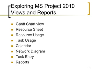 Exploring MS Project 2010
Views and Reports

   Gantt Chart view
   Resource Sheet
   Resource Usage
   Task Usage
   Calendar
   Network Diagram
   Task Entry
   Reports
                            8
 