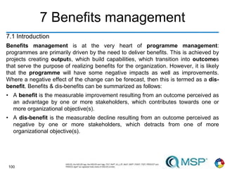 100
7 Benefits management
7.1 Introduction
Benefits management is at the very heart of programme management:
programmes are primarily driven by the need to deliver benefits. This is achieved by
projects creating outputs, which build capabilities, which transition into outcomes
that serve the purpose of realizing benefits for the organization. However, it is likely
that the programme will have some negative impacts as well as improvements.
Where a negative effect of the change can be forecast, then this is termed as a dis-
benefit. Benefits & dis-benefits can be summarized as follows:
• A benefit is the measurable improvement resulting from an outcome perceived as
an advantage by one or more stakeholders, which contributes towards one or
more organizational objective(s).
• A dis-benefit is the measurable decline resulting from an outcome perceived as
negative by one or more stakeholders, which detracts from one of more
organizational objective(s).
 