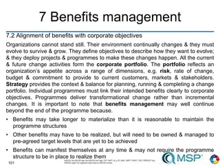 101
7 Benefits management
7.2 Alignment of benefits with corporate objectives
Organizations cannot stand still. Their environment continually changes & they must
evolve to survive & grow. They define objectives to describe how they want to evolve;
& they deploy projects & programmes to make these changes happen. All the current
& future change activities form the corporate portfolio. The portfolio reflects an
organization’s appetite across a range of dimensions, e.g. risk, rate of change,
budget & commitment to provide to current customers, markets & stakeholders.
Strategy provides the context & balance for planning, running & completing a change
portfolio. Individual programmes must link their intended benefits clearly to corporate
objectives. Programmes deliver transformational change rather than incremental
changes. It is important to note that benefits management may well continue
beyond the end of the programme because.
• Benefits may take longer to materialize than it is reasonable to maintain the
programme structures
• Other benefits may have to be realized, but will need to be owned & managed to
pre-agreed target levels that are yet to be achieved
• Benefits can manifest themselves at any time & may not require the programme
structure to be in place to realize them
 