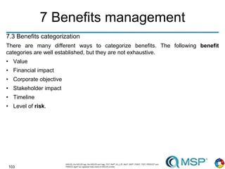 103
7 Benefits management
7.3 Benefits categorization
There are many different ways to categorize benefits. The following benefit
categories are well established, but they are not exhaustive.
• Value
• Financial impact
• Corporate objective
• Stakeholder impact
• Timeline
• Level of risk.
 