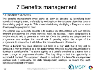 106
7 Benefits management
7.4.1 IDENTIFY BENEFITS
The benefits management cycle starts as early as possible by identifying likely
benefits & mapping them, preferably by working from the corporate objectives back to
the enabling project outputs. This should start during Identifying a Programme when
developing the programme brief.
The optimal way to identify benefits is to engage key stakeholders who can provide
different perspectives on where benefits might be realized. These perspectives &
insights should help to generate an initial list. Once the benefits are categorized, the
programme can analyse the overall mix & possibly adjust the scope of the
programme to ensure that it will deliver the required balance of benefits.
Where a benefit has been identified but there is a high risk that it may not be
achieved, it may be tracked as a risk opportunity if there is insufficient justification to
develop a benefit profile. The same applies to a benefit identified as a result from a
major change in programme direction. The key thing is that the opportunity is
recorded & tracked. This approach should be defined in the benefits management
strategy and, if necessary, the risk management strategy, to ensure that such
benefits are not lost or missed.
 
