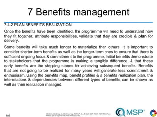 107
7 Benefits management
7.4.2 PLAN BENEFITS REALIZATION
Once the benefits have been identified, the programme will need to understand how
they fit together, attribute responsibilities, validate that they are credible & plan for
delivery.
Some benefits will take much longer to materialize than others. It is important to
consider shorter-term benefits as well as the longer-term ones to ensure that there is
sufficient ongoing focus & commitment to the programme. Initial benefits demonstrate
to stakeholders that the programme is making a tangible difference, & that these
early benefits are the stepping stones for achieving subsequent benefits. Benefits
that are not going to be realized for many years will generate less commitment &
enthusiasm. Using the benefits map, benefit profiles & a benefits realization plan, the
interrelations & dependencies between different types of benefits can be shown as
well as their realization managed.
 