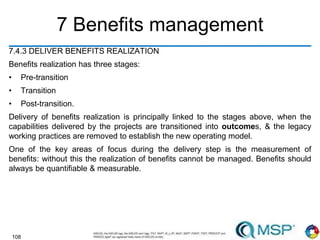 108
7 Benefits management
7.4.3 DELIVER BENEFITS REALIZATION
Benefits realization has three stages:
• Pre-transition
• Transition
• Post-transition.
Delivery of benefits realization is principally linked to the stages above, when the
capabilities delivered by the projects are transitioned into outcomes, & the legacy
working practices are removed to establish the new operating model.
One of the key areas of focus during the delivery step is the measurement of
benefits: without this the realization of benefits cannot be managed. Benefits should
always be quantifiable & measurable.
 
