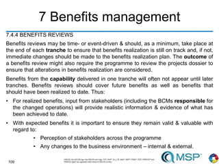 109
7 Benefits management
7.4.4 BENEFITS REVIEWS
Benefits reviews may be time- or event-driven & should, as a minimum, take place at
the end of each tranche to ensure that benefits realization is still on track and, if not,
immediate changes should be made to the benefits realization plan. The outcome of
a benefits review might also require the programme to review the projects dossier to
ensure that alterations in benefits realization are considered.
Benefits from the capability delivered in one tranche will often not appear until later
tranches. Benefits reviews should cover future benefits as well as benefits that
should have been realized to date. Thus:
• For realized benefits, input from stakeholders (including the BCMs responsible for
the changed operations) will provide realistic information & evidence of what has
been achieved to date.
• With expected benefits it is important to ensure they remain valid & valuable with
regard to:
• Perception of stakeholders across the programme
• Any changes to the business environment – internal & external.
 