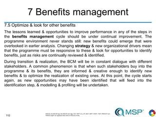 110
7 Benefits management
7.5 Optimize & look for other benefits
The lessons learned & opportunities to improve performance in any of the steps in
the benefits management cycle should be under continual improvement. The
programme environment never stands still: new benefits could emerge that were
overlooked in earlier analysis. Changing strategy & new organizational drivers mean
that the programme must be responsive to these & look for opportunities to identify
benefits, just as risks are continually reviewed & identified.
During transition & realization, the BCM will be in constant dialogue with different
stakeholders. A common phenomenon is that when such stakeholders buy into the
programme & its benefits, they are informed & creative enough to identify new
benefits & to optimize the realization of existing ones. At this point, the cycle starts
again, as new opportunities may have been identified that will feed into the
identification step, & modelling & profiling will be undertaken.
 