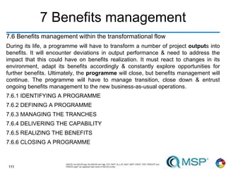 111
7 Benefits management
7.6 Benefits management within the transformational flow
During its life, a programme will have to transform a number of project outputs into
benefits. It will encounter deviations in output performance & need to address the
impact that this could have on benefits realization. It must react to changes in its
environment, adapt its benefits accordingly & constantly explore opportunities for
further benefits. Ultimately, the programme will close, but benefits management will
continue. The programme will have to manage transition, close down & entrust
ongoing benefits management to the new business-as-usual operations.
7.6.1 IDENTIFYING A PROGRAMME
7.6.2 DEFINING A PROGRAMME
7.6.3 MANAGING THE TRANCHES
7.6.4 DELIVERING THE CAPABILITY
7.6.5 REALIZING THE BENEFITS
7.6.6 CLOSING A PROGRAMME
 