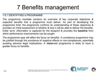 112
7 Benefits management
7.6.1 IDENTIFYING A PROGRAMME
The programme mandate contains an overview of key corporate objectives &
expected benefits that a programme must deliver. As part of developing the
programme brief, the programme confirms its understanding of these objectives &
provides an initial assessment of whether & how it will be able to deliver the benefits.
Initial ‘as-is’ information is captured for the blueprint & provides the baseline from
which performance improvements can be sought.
The programme type will affect the focus on benefits. A compliance programme may
be justified through the avoidance of negative effects or non-compliances, potentially
avoiding adverse legal implications. A vision-led programme is likely to have a
greater focus on benefits.
 