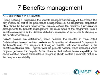 113
7 Benefits management
7.6.2 DEFINING A PROGRAMME
During Defining a Programme, the benefits management strategy will be created; this
may initially be part of the governance arrangements in the programme preparation
plan. While the benefits management strategy defines the practices & governance
arrangements for benefits management, the main focus of the programme from a
benefits perspective is the detailed definition, allocation of ownership & planning of
the benefits themselves.
Benefit profiles are established, which describe the benefits in more detail.
Relationships between outputs, outcomes & benefits are developed & depicted in
the benefits map. The sequence & timing of benefits realization is defined in the
benefits realization plan. Together with the projects dossier, which describes which
projects generate the outputs, & the blueprint that defines future capability, the
documentation created for benefits in this phase should contain a complete picture of
the programme’s viability.
 