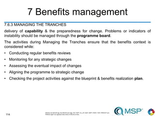 114
7 Benefits management
7.6.3 MANAGING THE TRANCHES
delivery of capability & the preparedness for change. Problems or indicators of
instability should be managed through the programme board.
The activities during Managing the Tranches ensure that the benefits context is
considered while:
• Conducting regular benefits reviews
• Monitoring for any strategic changes
• Assessing the eventual impact of changes
• Aligning the programme to strategic change
• Checking the project activities against the blueprint & benefits realization plan.
 