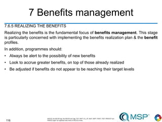 116
7 Benefits management
7.6.5 REALIZING THE BENEFITS
Realizing the benefits is the fundamental focus of benefits management. This stage
is particularly concerned with implementing the benefits realization plan & the benefit
profiles.
In addition, programmes should:
• Always be alert to the possibility of new benefits
• Look to accrue greater benefits, on top of those already realized
• Be adjusted if benefits do not appear to be reaching their target levels
 