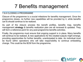 117
7 Benefits management
7.6.6 CLOSING A PROGRAMME
Closure of the programme is a crucial milestone for benefits management. Once the
programme closes, no further new capabilities will be provided by it, while benefits
can & should continue to be realized.
As part of the closure process the benefit profiles, benefits map, benefits
management strategy & benefits realization plan are all reviewed & updated. They
will form a reference point for any post-programme benefits activities.
Finally, the programme must ensure that ongoing support is in place. Many benefits
will continue to be realized, & new applications for the created outputs might emerge,
providing opportunities for further benefits, unanticipated to date. An individual must
be found within operations who will take responsibility to continue embedding
change. This could be the BCM from the programme.
 