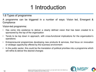 12
1 Introduction
1.6 Types of programme
A programme can be triggered in a number of ways: Vision led, Emergent &
Compliance
Vision-led programme:
• Has come into existence to deliver a clearly defined vision that has been created & is
sponsored by the top of the organization
• Tends to be top down in approach, with cross-functional implications for the organization’s
operations
• Entrepreneurial programmes developing new products & services, that focus on innovation
or strategic opportunity offered by the business environment
• In the public sector, this could be the translation of political priorities into a programme which
will refine & deliver the desired changes
 