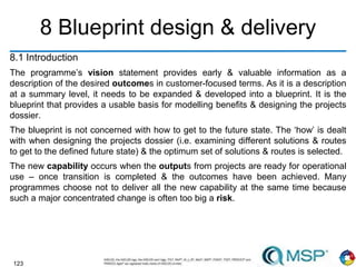 123
8 Blueprint design & delivery
8.1 Introduction
The programme’s vision statement provides early & valuable information as a
description of the desired outcomes in customer-focused terms. As it is a description
at a summary level, it needs to be expanded & developed into a blueprint. It is the
blueprint that provides a usable basis for modelling benefits & designing the projects
dossier.
The blueprint is not concerned with how to get to the future state. The ‘how’ is dealt
with when designing the projects dossier (i.e. examining different solutions & routes
to get to the defined future state) & the optimum set of solutions & routes is selected.
The new capability occurs when the outputs from projects are ready for operational
use – once transition is completed & the outcomes have been achieved. Many
programmes choose not to deliver all the new capability at the same time because
such a major concentrated change is often too big a risk.
 