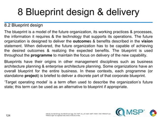 124
8 Blueprint design & delivery
8.2 Blueprint design
The blueprint is a model of the future organization, its working practices & processes,
the information it requires & the technology that supports its operations. The future
organization is designed to deliver the outcomes & benefits described in the vision
statement. When delivered, the future organization has to be capable of achieving
the desired outcomes & realizing the expected benefits. The blueprint is used
throughout the programme to maintain the focus on delivery of the new capability.
Blueprints have their origins in other management disciplines such as business
architecture planning & enterprise architecture planning. Some organizations have an
overall blueprint for the entire business. In these contexts, each programme (or
standalone project) is briefed to deliver a discrete part of that corporate blueprint.
‘Target operating model’ is a term often used to describe the organization’s future
state; this term can be used as an alternative to blueprint if appropriate.
 