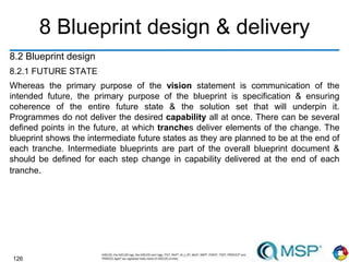 126
8 Blueprint design & delivery
8.2 Blueprint design
8.2.1 FUTURE STATE
Whereas the primary purpose of the vision statement is communication of the
intended future, the primary purpose of the blueprint is specification & ensuring
coherence of the entire future state & the solution set that will underpin it.
Programmes do not deliver the desired capability all at once. There can be several
defined points in the future, at which tranches deliver elements of the change. The
blueprint shows the intermediate future states as they are planned to be at the end of
each tranche. Intermediate blueprints are part of the overall blueprint document &
should be defined for each step change in capability delivered at the end of each
tranche.
 