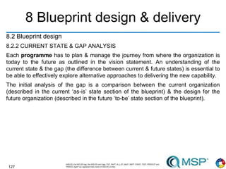 127
8 Blueprint design & delivery
8.2 Blueprint design
8.2.2 CURRENT STATE & GAP ANALYSIS
Each programme has to plan & manage the journey from where the organization is
today to the future as outlined in the vision statement. An understanding of the
current state & the gap (the difference between current & future states) is essential to
be able to effectively explore alternative approaches to delivering the new capability.
The initial analysis of the gap is a comparison between the current organization
(described in the current ‘as-is’ state section of the blueprint) & the design for the
future organization (described in the future ‘to-be’ state section of the blueprint).
 