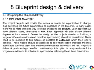 130
8 Blueprint design & delivery
8.3 Designing the blueprint delivery
8.3.1 OPTIONS ANALYSIS
The project outputs will provide the means to enable the organization to change,
thus delivering the future organization as described in the blueprint. In many cases
there will be more than one way to create or acquire the outputs. Each approach will
have different costs, timescales & risk. Each approach will also enable different
degrees of improvement. Before the design of the projects dossier is finalized, a
range of different solutions (and therefore approaches) should be considered. These
need to be modelled to link outputs as enablers to outcomes which then lead to
benefits. These models should be assessed to see which option produces the most
acceptable business case. The ideal option/model has low cost & low risk, is quick to
deliver & produces high benefits. Unfortunately, this option is rarely available & the
programme will need to optimize its approach by balancing these three dimensions.
 