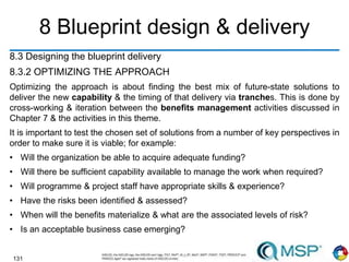 131
8 Blueprint design & delivery
8.3 Designing the blueprint delivery
8.3.2 OPTIMIZING THE APPROACH
Optimizing the approach is about finding the best mix of future-state solutions to
deliver the new capability & the timing of that delivery via tranches. This is done by
cross-working & iteration between the benefits management activities discussed in
Chapter 7 & the activities in this theme.
It is important to test the chosen set of solutions from a number of key perspectives in
order to make sure it is viable; for example:
• Will the organization be able to acquire adequate funding?
• Will there be sufficient capability available to manage the work when required?
• Will programme & project staff have appropriate skills & experience?
• Have the risks been identified & assessed?
• When will the benefits materialize & what are the associated levels of risk?
• Is an acceptable business case emerging?
 