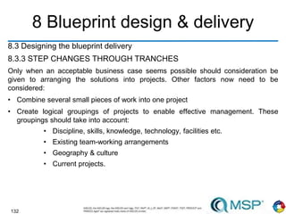 132
8 Blueprint design & delivery
8.3 Designing the blueprint delivery
8.3.3 STEP CHANGES THROUGH TRANCHES
Only when an acceptable business case seems possible should consideration be
given to arranging the solutions into projects. Other factors now need to be
considered:
• Combine several small pieces of work into one project
• Create logical groupings of projects to enable effective management. These
groupings should take into account:
• Discipline, skills, knowledge, technology, facilities etc.
• Existing team-working arrangements
• Geography & culture
• Current projects.
 
