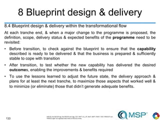 133
8 Blueprint design & delivery
8.4 Blueprint design & delivery within the transformational flow
At each tranche end, & when a major change to the programme is proposed, the
definition, scope, delivery status & expected benefits of the programme need to be
revisited:
• Before transition, to check against the blueprint to ensure that the capability
described is ready to be delivered & that the business is prepared & sufficiently
stable to cope with transition
• After transition, to test whether the new capability has delivered the desired
outcomes, enabling the improvements & benefits required
• To use the lessons learned to adjust the future state, the delivery approach &
plans for at least the next tranche, to maximize those aspects that worked well &
to minimize (or eliminate) those that didn’t generate adequate benefits.
 