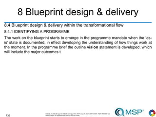 135
8 Blueprint design & delivery
8.4 Blueprint design & delivery within the transformational flow
8.4.1 IDENTIFYING A PROGRAMME
The work on the blueprint starts to emerge in the programme mandate when the ‘as-
is’ state is documented, in effect developing the understanding of how things work at
the moment. In the programme brief the outline vision statement is developed, which
will include the major outcomes t
 