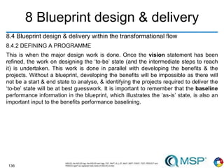 136
8 Blueprint design & delivery
8.4 Blueprint design & delivery within the transformational flow
8.4.2 DEFINING A PROGRAMME
This is when the major design work is done. Once the vision statement has been
refined, the work on designing the ‘to-be’ state (and the intermediate steps to reach
it) is undertaken. This work is done in parallel with developing the benefits & the
projects. Without a blueprint, developing the benefits will be impossible as there will
not be a start & end state to analyse, & identifying the projects required to deliver the
‘to-be’ state will be at best guesswork. It is important to remember that the baseline
performance information in the blueprint, which illustrates the ‘as-is’ state, is also an
important input to the benefits performance baselining.
 