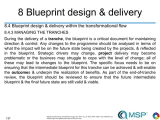 137
8 Blueprint design & delivery
8.4 Blueprint design & delivery within the transformational flow
8.4.3 MANAGING THE TRANCHES
During the delivery of a tranche, the blueprint is a critical document for maintaining
direction & control. Any changes to the programme should be analysed in terms of
what the impact will be on the future state being created by the projects, & reflected
in the blueprint. Strategic drivers may change, project delivery may become
problematic or the business may struggle to cope with the level of change; all of
these may lead to changes to the blueprint. The specific focus needs to be on
ensuring that the intermediate blueprint for this tranche can be achieved & will enable
the outcomes & underpin the realization of benefits. As part of the end-of-tranche
review, the blueprint should be reviewed to ensure that the future intermediate
blueprint & the final future state are still valid & viable.
 
