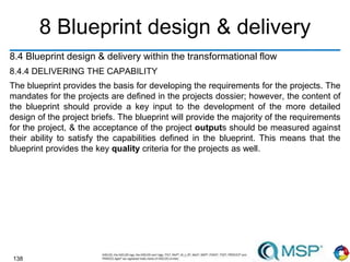 138
8 Blueprint design & delivery
8.4 Blueprint design & delivery within the transformational flow
8.4.4 DELIVERING THE CAPABILITY
The blueprint provides the basis for developing the requirements for the projects. The
mandates for the projects are defined in the projects dossier; however, the content of
the blueprint should provide a key input to the development of the more detailed
design of the project briefs. The blueprint will provide the majority of the requirements
for the project, & the acceptance of the project outputs should be measured against
their ability to satisfy the capabilities defined in the blueprint. This means that the
blueprint provides the key quality criteria for the projects as well.
 
