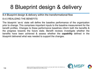 139
8 Blueprint design & delivery
8.4 Blueprint design & delivery within the transformational flow
8.4.5 REALIZING THE BENEFITS
The blueprint ‘as-is’ state will define the baseline performance of the organization
prior to change. This comprises important inputs to the baseline measurement for the
benefit profiles. Changes to these performance baselines inform both the benefits &
the progress towards the future state. Benefit reviews investigate whether the
benefits have been achieved & assess whether the capability defined in the
blueprint delivered what was needed to support the changes.
 