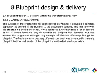 140
8 Blueprint design & delivery
8.4 Blueprint design & delivery within the transformational flow
8.4.6 CLOSING A PROGRAMME
The success of the programme will be measured on whether it delivered a coherent
capability, as defined in the blueprint & the associated benefits. The final review of
the programme should check how it was controlled & whether it has been successful
or not. It should focus not only on whether the blueprint was delivered, but also
whether the programme managed any changes of direction effectively through the
blueprint. The final state may look very different from what was envisaged in the early
blueprint, but the final version of the blueprint should reflect what now exists.
 