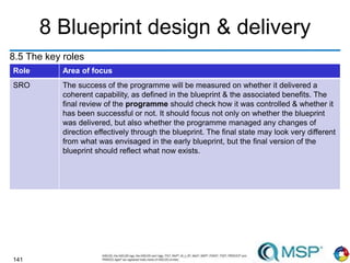 141
8 Blueprint design & delivery
8.5 The key roles
weight good 74.5
Role Area of focus
SRO The success of the programme will be measured on whether it delivered a
coherent capability, as defined in the blueprint & the associated benefits. The
final review of the programme should check how it was controlled & whether it
has been successful or not. It should focus not only on whether the blueprint
was delivered, but also whether the programme managed any changes of
direction effectively through the blueprint. The final state may look very different
from what was envisaged in the early blueprint, but the final version of the
blueprint should reflect what now exists.
 