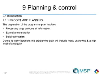 147
9 Planning & control
9.1 Introduction
9.1.1 PROGRAMME PLANNING
The preparation of the programme plan involves:
• Processing large amounts of information
• Extensive consultation
• Building the plan.
During its early iterations the programme plan will include many unknowns & a high
level of ambiguity.
 