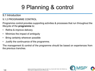 148
9 Planning & control
9.1 Introduction
9.1.2 PROGRAMME CONTROL
Programme control provides supporting activities & processes that run throughout the
lifecycle of the programme to:
• Refine & improve delivery
• Minimize the impact of ambiguity
• Bring certainty wherever possible
• Justify the continuance of the programme.
The management & control of the programme should be based on experiences from
the previous tranches.
 