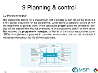 149
9 Planning & control
9.2 Programme plan
The programme plan is not a master plan that is created & then left on the shelf. It is
a key control document for the programme, which forms a complete picture of how
the programme is going to work. When constituent project plans are developed later,
they will be aligned with, but not embedded in, the programme plan in all their detail.
This enables the programme manager, on behalf of the senior responsible owner
(SRO), to implement a planned & controlled environment that can be monitored &
maintained throughout the life of the programme.
 