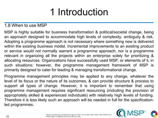 15
1 Introduction
1.8 When to use MSP
MSP is highly suitable for business transformation & political/societal change, being
an approach designed to accommodate high levels of complexity, ambiguity & risk.
Adopting a programme approach is not necessary where something new is delivered
within the existing business model. Incremental improvements to an existing product
or service would not normally warrant a programme approach, nor is a programme
relevant in organizing all the projects within an enterprise solely for prioritizing &
allocating resources. Organizations have successfully used MSP, or elements of it, in
such situations; however, the programme management framework of MSP is
primarily designed to cater for leading & managing transformational change.
Programme management principles may be applied to any change, whatever the
level of its focus or the nature of its outcomes, & can provide structure & process to
support all types of change. However, it is important to remember that using
programme management requires significant resourcing (including the provision of
appropriately skilled & experienced individuals) with relatively high levels of funding.
Therefore it is less likely such an approach will be needed in full for the specification-
led programmes.
 