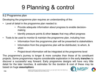 150
9 Planning & control
9.2 Programme plan
Developing the programme plan requires an understanding of the:
• Level of detail in the programme plan needed to:
• Provide adequate information about progress to enable decision-
making
• Identify pressure points & other issues that may affect progress
• Tools to be used to monitor & maintain the programme plan, including how:
• Information from the programme plan will be presented to stakeholders
• Information from the programme plan will be distributed, to whom, &
when
• Project-level information will be integrated at the programme level
The programme’s journey is longer & more complex than those of its constituent
projects. Some programmes require considerable exploration in the early tranches to
discover a successful way forward. Early programme designs will have very little
detail for the later tranches, & estimates for the duration & cost of these may be
based on huge assumptions
 
