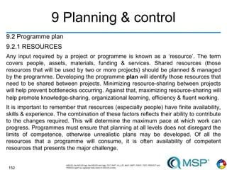 152
9 Planning & control
9.2 Programme plan
9.2.1 RESOURCES
Any input required by a project or programme is known as a ‘resource’. The term
covers people, assets, materials, funding & services. Shared resources (those
resources that will be used by two or more projects) should be planned & managed
by the programme. Developing the programme plan will identify those resources that
need to be shared between projects. Minimizing resource-sharing between projects
will help prevent bottlenecks occurring. Against that, maximizing resource-sharing will
help promote knowledge-sharing, organizational learning, efficiency & fluent working.
It is important to remember that resources (especially people) have finite availability,
skills & experience. The combination of these factors reflects their ability to contribute
to the changes required. This will determine the maximum pace at which work can
progress. Programmes must ensure that planning at all levels does not disregard the
limits of competence, otherwise unrealistic plans may be developed. Of all the
resources that a programme will consume, it is often availability of competent
resources that presents the major challenge.
 