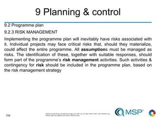 154
9 Planning & control
9.2 Programme plan
9.2.3 RISK MANAGEMENT
Implementing the programme plan will inevitably have risks associated with
it. Individual projects may face critical risks that, should they materialize,
could affect the entire programme. All assumptions must be managed as
risks. The identification of these, together with suitable responses, should
form part of the programme’s risk management activities. Such activities &
contingency for risk should be included in the programme plan, based on
the risk management strategy
 