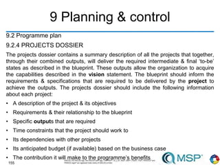 155
9 Planning & control
9.2 Programme plan
9.2.4 PROJECTS DOSSIER
The projects dossier contains a summary description of all the projects that together,
through their combined outputs, will deliver the required intermediate & final ‘to-be’
states as described in the blueprint. These outputs allow the organization to acquire
the capabilities described in the vision statement. The blueprint should inform the
requirements & specifications that are required to be delivered by the project to
achieve the outputs. The projects dossier should include the following information
about each project:
• A description of the project & its objectives
• Requirements & their relationship to the blueprint
• Specific outputs that are required
• Time constraints that the project should work to
• Its dependencies with other projects
• Its anticipated budget (if available) based on the business case
• The contribution it will make to the programme’s benefits
 