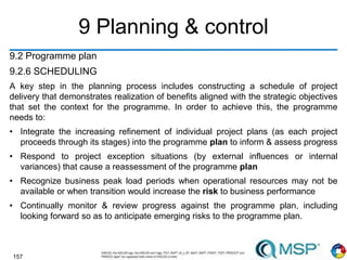 157
9 Planning & control
9.2 Programme plan
9.2.6 SCHEDULING
A key step in the planning process includes constructing a schedule of project
delivery that demonstrates realization of benefits aligned with the strategic objectives
that set the context for the programme. In order to achieve this, the programme
needs to:
• Integrate the increasing refinement of individual project plans (as each project
proceeds through its stages) into the programme plan to inform & assess progress
• Respond to project exception situations (by external influences or internal
variances) that cause a reassessment of the programme plan
• Recognize business peak load periods when operational resources may not be
available or when transition would increase the risk to business performance
• Continually monitor & review progress against the programme plan, including
looking forward so as to anticipate emerging risks to the programme plan.
 