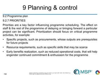 158
9 Planning & control
9.2 Programme plan
9.2.7 PRIORITIES
Priorities are a key factor influencing programme scheduling. The effect on
staff & the rest of the programme of delaying or bringing forward a particular
project can be significant. Prioritization should focus on critical programme
activities, for example:
• Specific projects, such as procurements, whose outputs are prerequisites
for future projects
• Resource requirements, such as specific skills that may be scarce
• Early benefits realization, such as reduced operational costs, that will help
engender continued commitment & enthusiasm for the programme
 