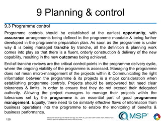 159
9 Planning & control
9.3 Programme control
Programme controls should be established at the earliest opportunity, with
assurance arrangements being defined in the programme mandate & being further
developed in the programme preparation plan. As soon as the programme is under
way & is being managed tranche by tranche, all the definition & planning work
comes into play so that there is a fluent, orderly construction & delivery of the new
capability, resulting in the new outcomes being achieved.
End-of-tranche reviews are the critical control points in the programme delivery cycle,
where the ongoing viability of the programme is assessed. Managing the programme
does not mean micro-management of the projects within it. Communicating the right
information between the programme & its projects is a major consideration when
establishing programme controls. Projects should be empowered but need clear
tolerances & limits, in order to ensure that they do not exceed their delegated
authority. Allowing the project managers to manage their projects within the
tolerances set by the programme is an essential part of good programme
management. Equally, there need to be similarly effective flows of information from
business operations into the programme to enable the monitoring of benefits &
business performance.
 