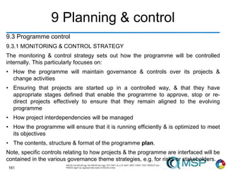 161
9 Planning & control
9.3 Programme control
9.3.1 MONITORING & CONTROL STRATEGY
The monitoring & control strategy sets out how the programme will be controlled
internally. This particularly focuses on:
• How the programme will maintain governance & controls over its projects &
change activities
• Ensuring that projects are started up in a controlled way, & that they have
appropriate stages defined that enable the programme to approve, stop or re-
direct projects effectively to ensure that they remain aligned to the evolving
programme
• How project interdependencies will be managed
• How the programme will ensure that it is running efficiently & is optimized to meet
its objectives
• The contents, structure & format of the programme plan.
Note, specific controls relating to how projects & the programme are interfaced will be
contained in the various governance theme strategies, e.g. for risks or stakeholders.
 