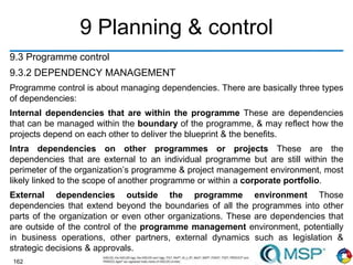 162
9 Planning & control
9.3 Programme control
9.3.2 DEPENDENCY MANAGEMENT
Programme control is about managing dependencies. There are basically three types
of dependencies:
Internal dependencies that are within the programme These are dependencies
that can be managed within the boundary of the programme, & may reflect how the
projects depend on each other to deliver the blueprint & the benefits.
Intra dependencies on other programmes or projects These are the
dependencies that are external to an individual programme but are still within the
perimeter of the organization’s programme & project management environment, most
likely linked to the scope of another programme or within a corporate portfolio.
External dependencies outside the programme environment Those
dependencies that extend beyond the boundaries of all the programmes into other
parts of the organization or even other organizations. These are dependencies that
are outside of the control of the programme management environment, potentially
in business operations, other partners, external dynamics such as legislation &
strategic decisions & approvals.
 