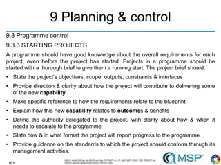 163
9 Planning & control
9.3 Programme control
9.3.3 STARTING PROJECTS
A programme should have good knowledge about the overall requirements for each
project, even before the project has started. Projects in a programme should be
started with a thorough brief to give them a running start. The project brief should:
• State the project’s objectives, scope, outputs, constraints & interfaces
• Provide direction & clarity about how the project will contribute to delivering some
of the new capability
• Make specific reference to how the requirements relate to the blueprint
• Explain how this new capability relates to outcomes & benefits
• Define the authority delegated to the project, with clarity about how & when it
needs to escalate to the programme
• State how & in what format the project will report progress to the programme
• Provide guidance on the standards to which the project should conform through its
management activities.
 