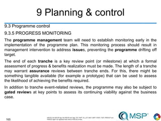 165
9 Planning & control
9.3 Programme control
9.3.5 PROGRESS MONITORING
The programme management team will need to establish monitoring early in the
implementation of the programme plan. This monitoring process should result in
management intervention to address issues, preventing the programme drifting off
target.
The end of each tranche is a key review point (or milestone) at which a formal
assessment of progress & benefits realization must be made. The length of a tranche
may warrant assurance reviews between tranche ends. For this, there might be
something tangible available (for example a prototype) that can be used to assess
the likelihood of achieving the benefits required.
In addition to tranche event-related reviews, the programme may also be subject to
gated reviews at key points to assess its continuing viability against the business
case.
 