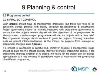 166
9 Planning & control
9.3 Programme control
9.3.6 PROJECT CONTROL
Each project should have its management processes, but these will need to be
consistent across projects with clearly assigned responsibilities & governance.
Project governance should be formally integrated with programme governance to
ensure that the projects remain aligned with the objectives of the programme. As
already stated, a well-managed programme will start its projects with a clear brief.
The programme manager should continue to guide the projects, focusing on matters
such as project interdependencies, & the impact on projects from strategic or
programme changes, risks & issues.
If a project is overlapping a tranche end, wherever possible a management stage
should be built into the project delivery lifecycle to enable programme control. If the
programme changes direction or is closed, the future for the project can be aligned
appropriately, & it may continue in standalone mode or move under the governance
of a different programme.
 