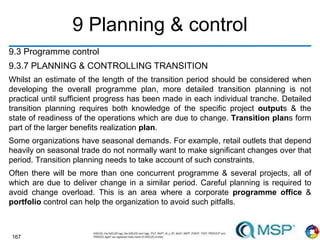 167
9 Planning & control
9.3 Programme control
9.3.7 PLANNING & CONTROLLING TRANSITION
Whilst an estimate of the length of the transition period should be considered when
developing the overall programme plan, more detailed transition planning is not
practical until sufficient progress has been made in each individual tranche. Detailed
transition planning requires both knowledge of the specific project outputs & the
state of readiness of the operations which are due to change. Transition plans form
part of the larger benefits realization plan.
Some organizations have seasonal demands. For example, retail outlets that depend
heavily on seasonal trade do not normally want to make significant changes over that
period. Transition planning needs to take account of such constraints.
Often there will be more than one concurrent programme & several projects, all of
which are due to deliver change in a similar period. Careful planning is required to
avoid change overload. This is an area where a corporate programme office &
portfolio control can help the organization to avoid such pitfalls.
 